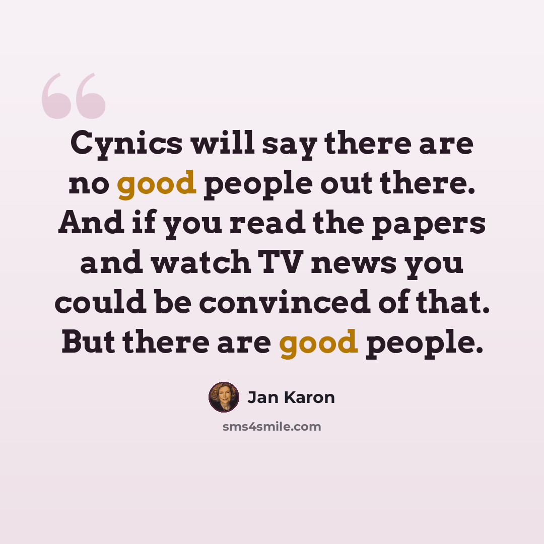 “Cynics will say there are no good people out there. And if you read the papers and watch TV news you could be convinced of that. But there are good people.” quote by Jan Karon