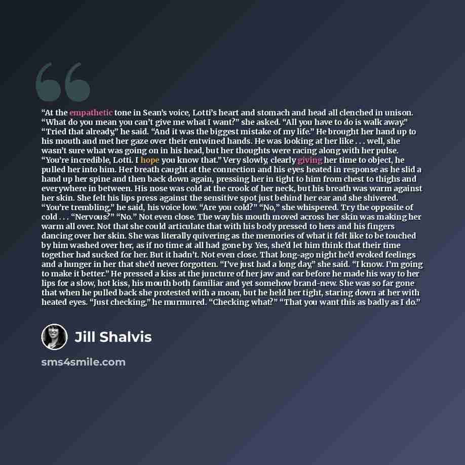“At the empathetic tone in Sean’s voice, Lotti’s heart and stomach and head all clenched in unison. “What do you mean you can’t give me what I want?” she asked. “All you have to do is walk away.” “Tried that already,” he said. “And it was the biggest mistake of my life.” He brought her hand up to…” quote by Jill Shalvis