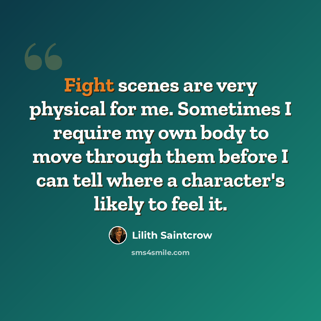 “Fight scenes are very physical for me. Sometimes I require my own body to move through them before I can tell where a character's likely to feel it.” quote by Lilith Saintcrow