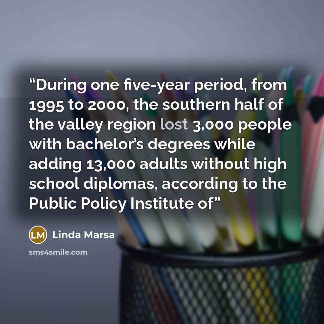 “During one five-year period, from 1995 to 2000, the southern half of the valley region lost 3,000 people with bachelor’s degrees while adding 13,000 adults without high school diplomas, according to the Public Policy Institute of” quote by Linda Marsa