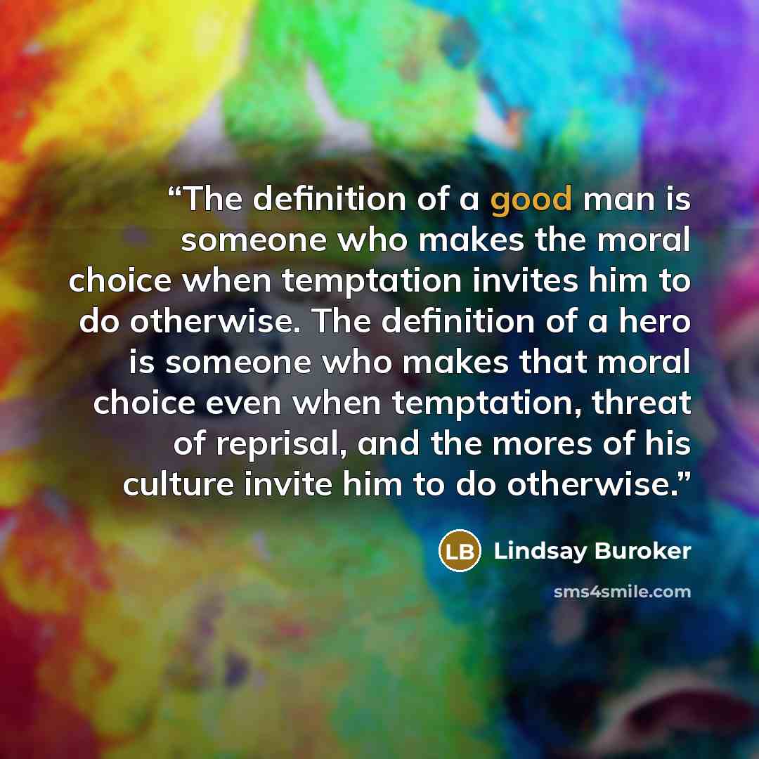 “The definition of a good man is someone who makes the moral choice when temptation invites him to do otherwise. The definition of a hero is someone who makes that moral choice even when temptation, threat of reprisal, and the mores of his culture invite him to do otherwise.” quote by Lindsay Buroker