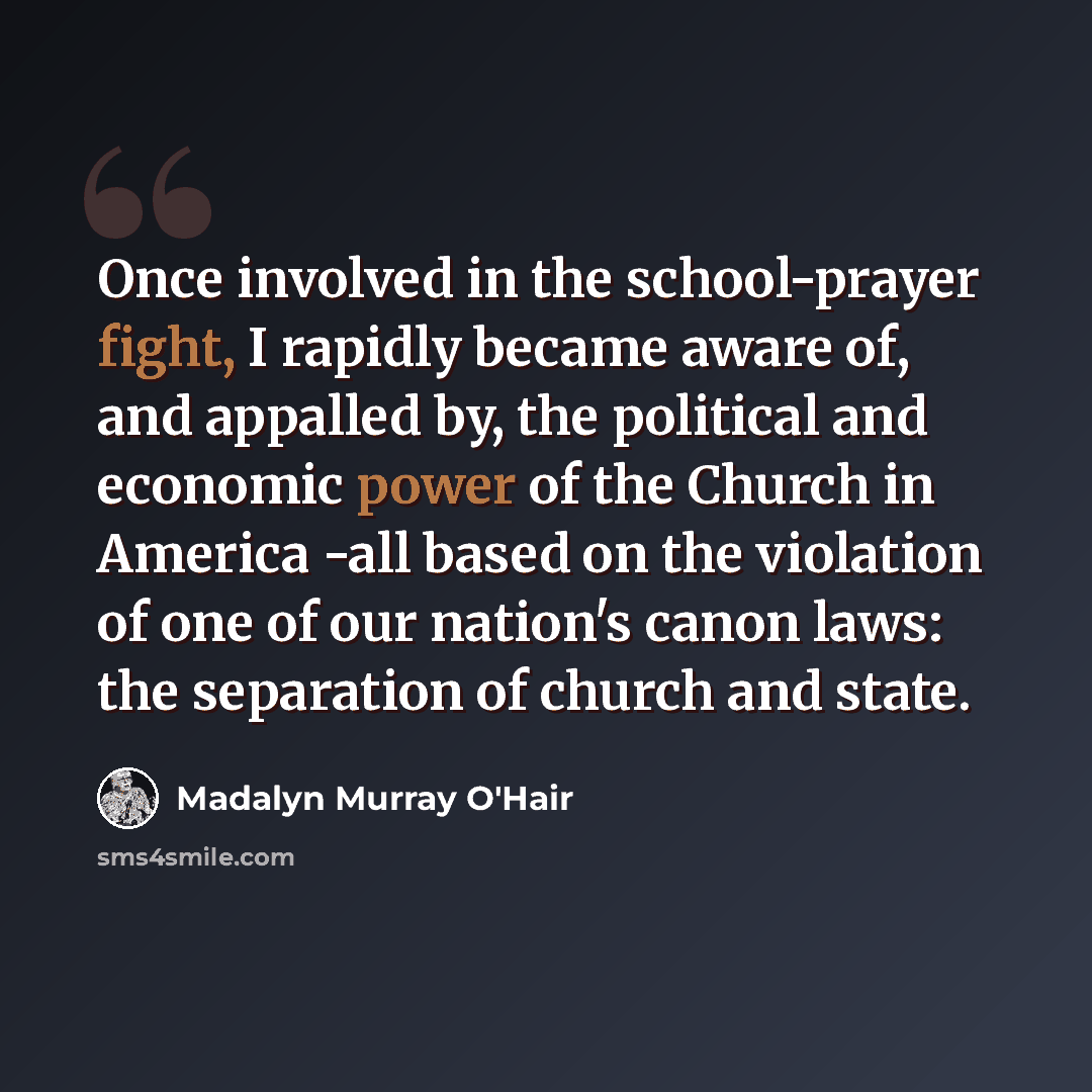 “Once involved in the school-prayer fight, I rapidly became aware of, and appalled by, the political and economic power of the Church in America -all based on the violation of one of our nation's canon laws: the separation of church and state.” quote by Madalyn Murray O'Hair
