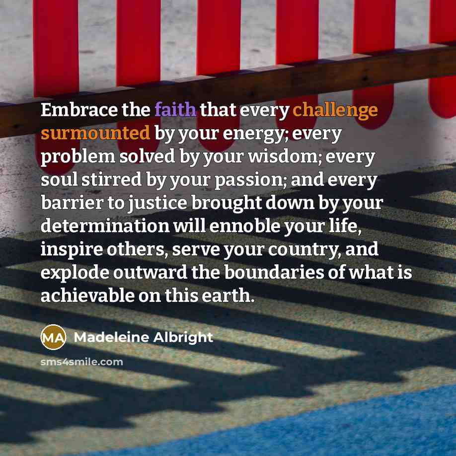 “Embrace the faith that every challenge surmounted by your energy; every problem solved by your wisdom; every soul stirred by your passion; and every barrier to justice brought down by your determination will ennoble your life, inspire others, serve your country, and explode outward the boundaries…” quote by Madeleine Albright