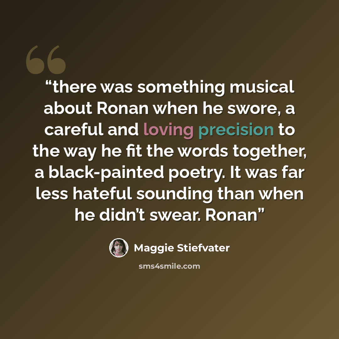 “there was something musical about Ronan when he swore, a careful and loving precision to the way he fit the words together, a black-painted poetry. It was far less hateful sounding than when he didn’t swear. Ronan” quote by Maggie Stiefvater