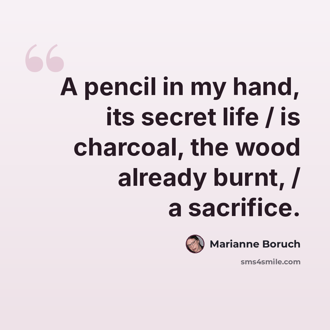 “A pencil in my hand, its secret life / is charcoal, the wood already burnt, / a sacrifice.” quote by Marianne Boruch