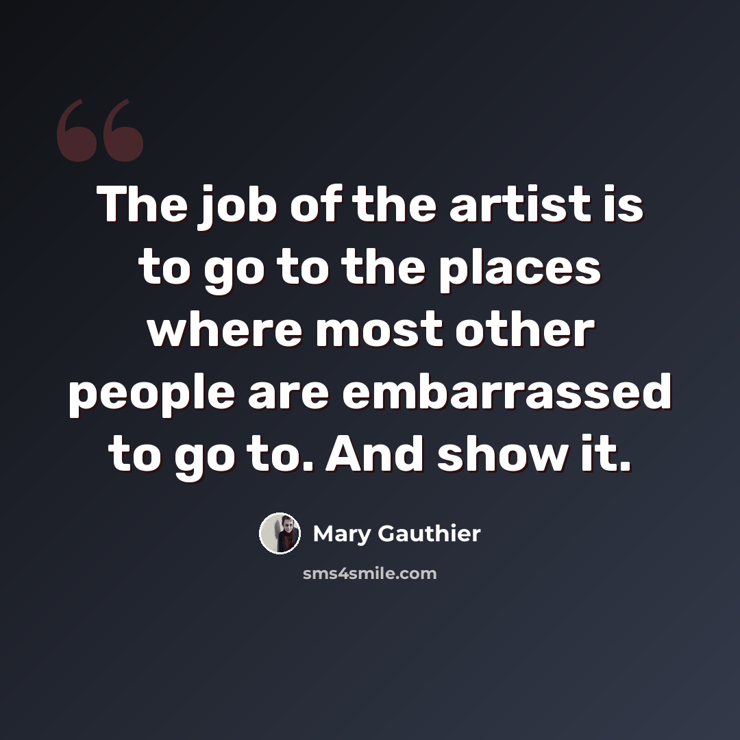 “The job of the artist is to go to the places where most other people are embarrassed to go to. And show it.” quote by Mary Gauthier
