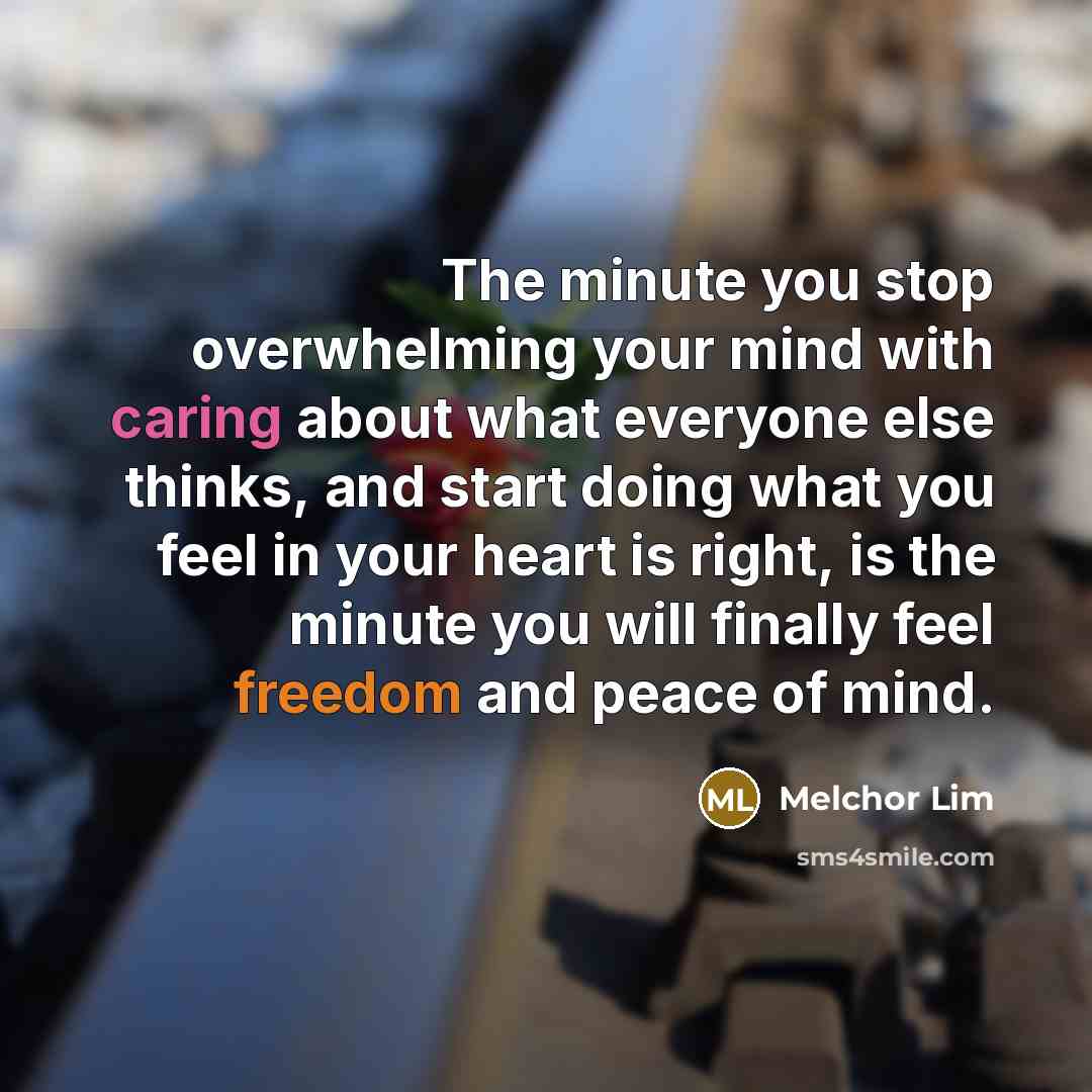 “The minute you stop overwhelming your mind with caring about what everyone else thinks, and start doing what you feel in your heart is right, is the minute you will finally feel freedom and peace of mind.” quote by Melchor Lim
