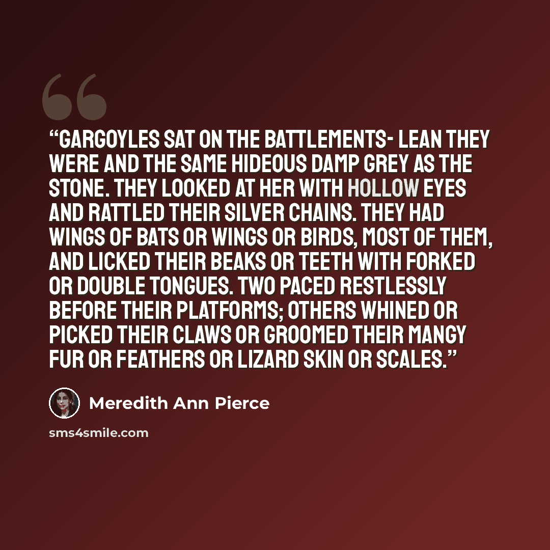 “Gargoyles sat on the battlements- lean they were and the same hideous damp grey as the stone. They looked at her with hollow eyes and rattled their silver chains. They had wings of bats or wings or birds, most of them, and licked their beaks or teeth with forked or double tongues. Two paced…” quote by Meredith Ann Pierce