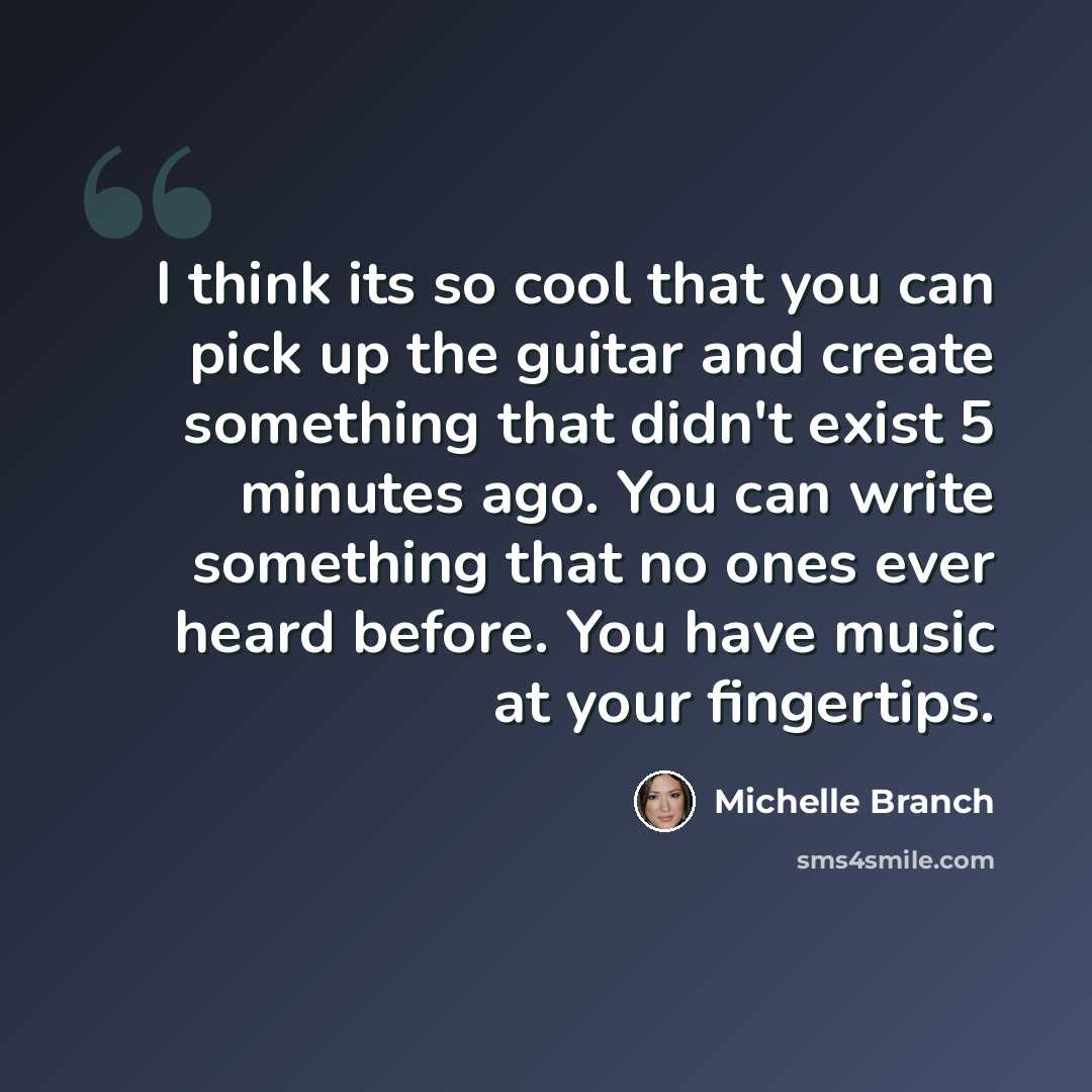 “I think its so cool that you can pick up the guitar and create something that didn't exist 5 minutes ago. You can write something that no ones ever heard before. You have music at your fingertips.” quote by Michelle Branch