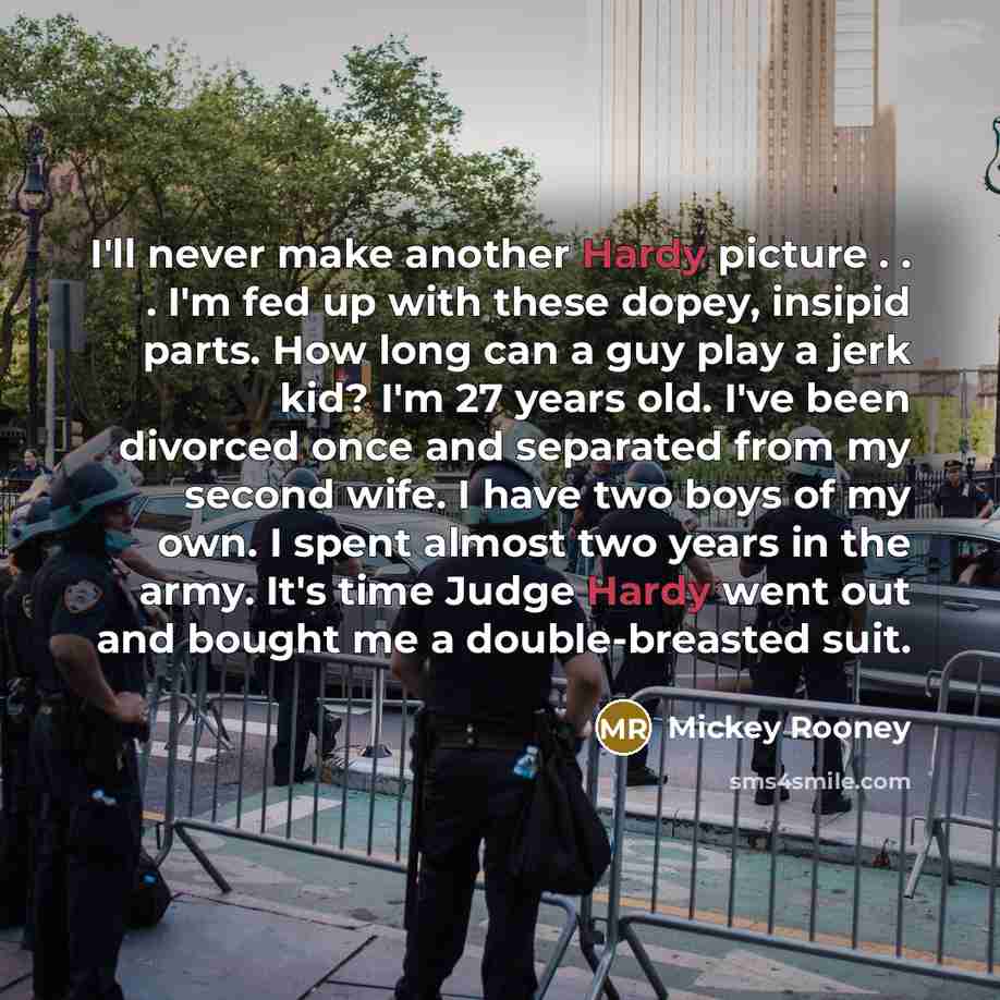 “I'll never make another Hardy picture . . . I'm fed up with these dopey, insipid parts. How long can a guy play a jerk kid? I'm 27 years old. I've been divorced once and separated from my second wife. I have two boys of my own. I spent almost two years in the army. It's time Judge Hardy went out…” quote by Mickey Rooney