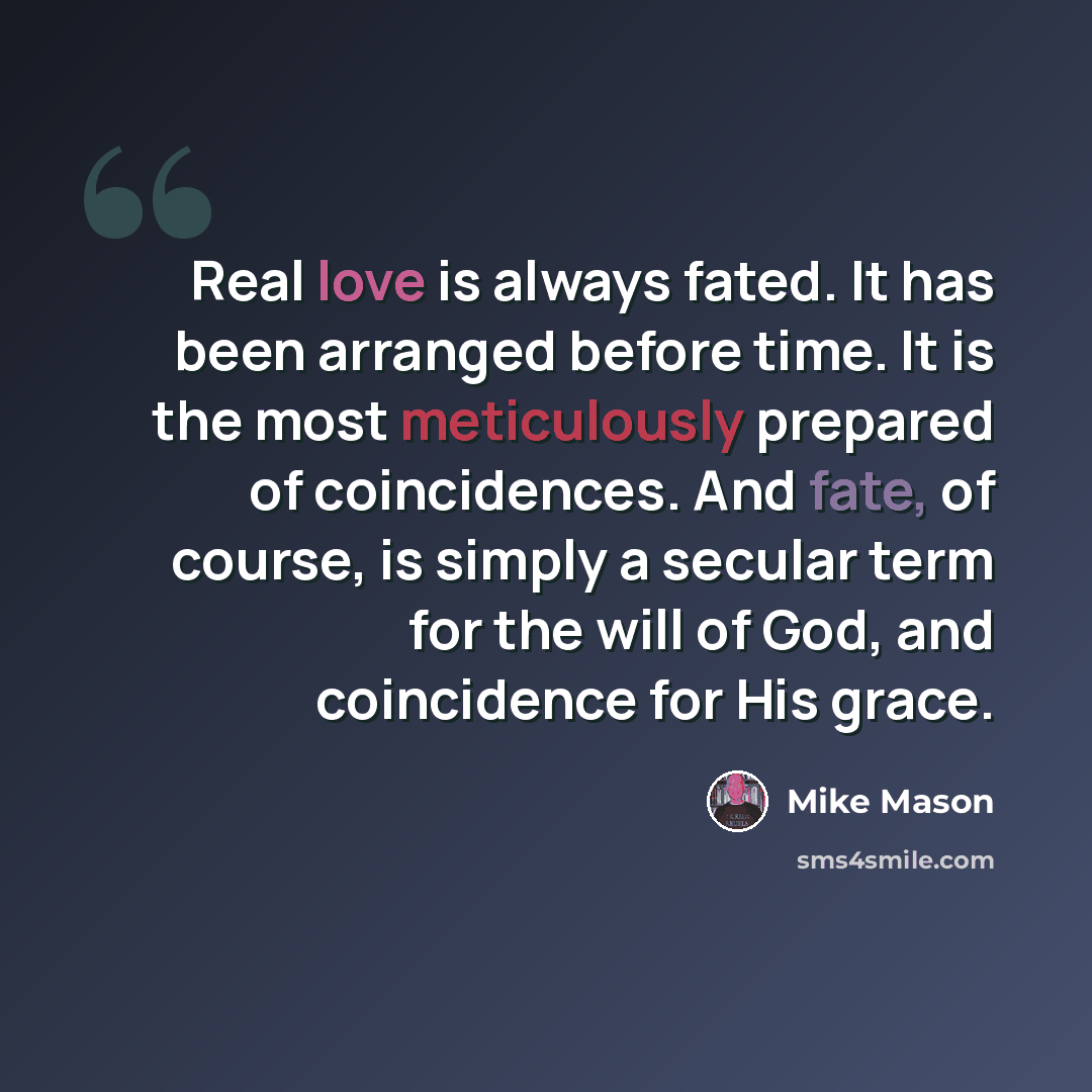 “Real love is always fated. It has been arranged before time. It is the most meticulously prepared of coincidences. And fate, of course, is simply a secular term for the will of God, and coincidence for His grace.” quote by Mike Mason
