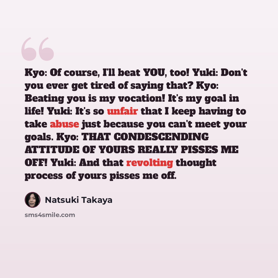 “Kyo: Of course, I'll beat YOU, too! Yuki: Don't you ever get tired of saying that? Kyo: Beating you is my vocation! It's my goal in life! Yuki: It's so unfair that I keep having to take abuse just because you can't meet your goals. Kyo: THAT CONDESCENDING ATTITUDE OF YOURS REALLY PISSES ME OFF!…” quote by Natsuki Takaya