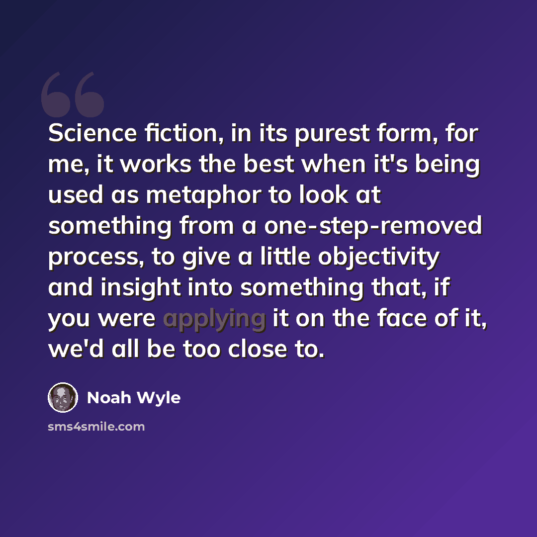 “Science fiction, in its purest form, for me, it works the best when it's being used as metaphor to look at something from a one-step-removed process, to give a little objectivity and insight into something that, if you were applying it on the face of it, we'd all be too close to.” quote by Noah Wyle