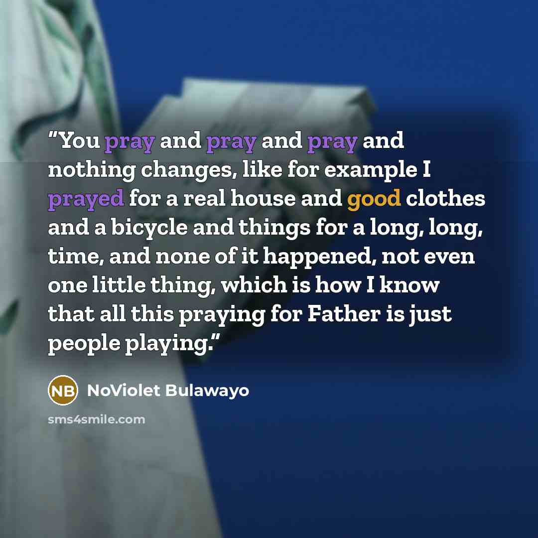 “You pray and pray and pray and nothing changes, like for example I prayed for a real house and good clothes and a bicycle and things for a long, long, time, and none of it happened, not even one little thing, which is how I know that all this praying for Father is just people playing.” quote by NoViolet Bulawayo
