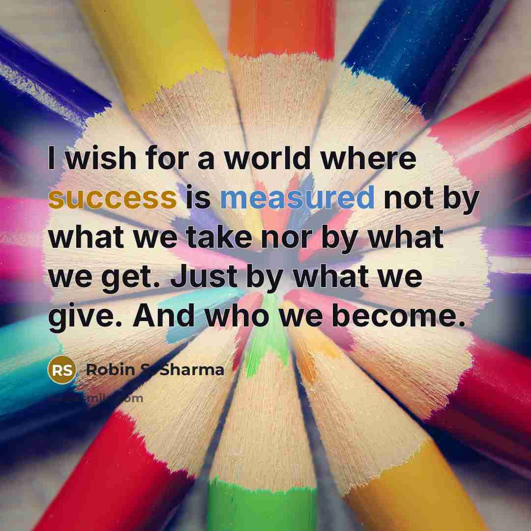 “I wish for a world where success is measured not by what we take nor by what we get. Just by what we give. And who we become.” quote by Robin S. Sharma
