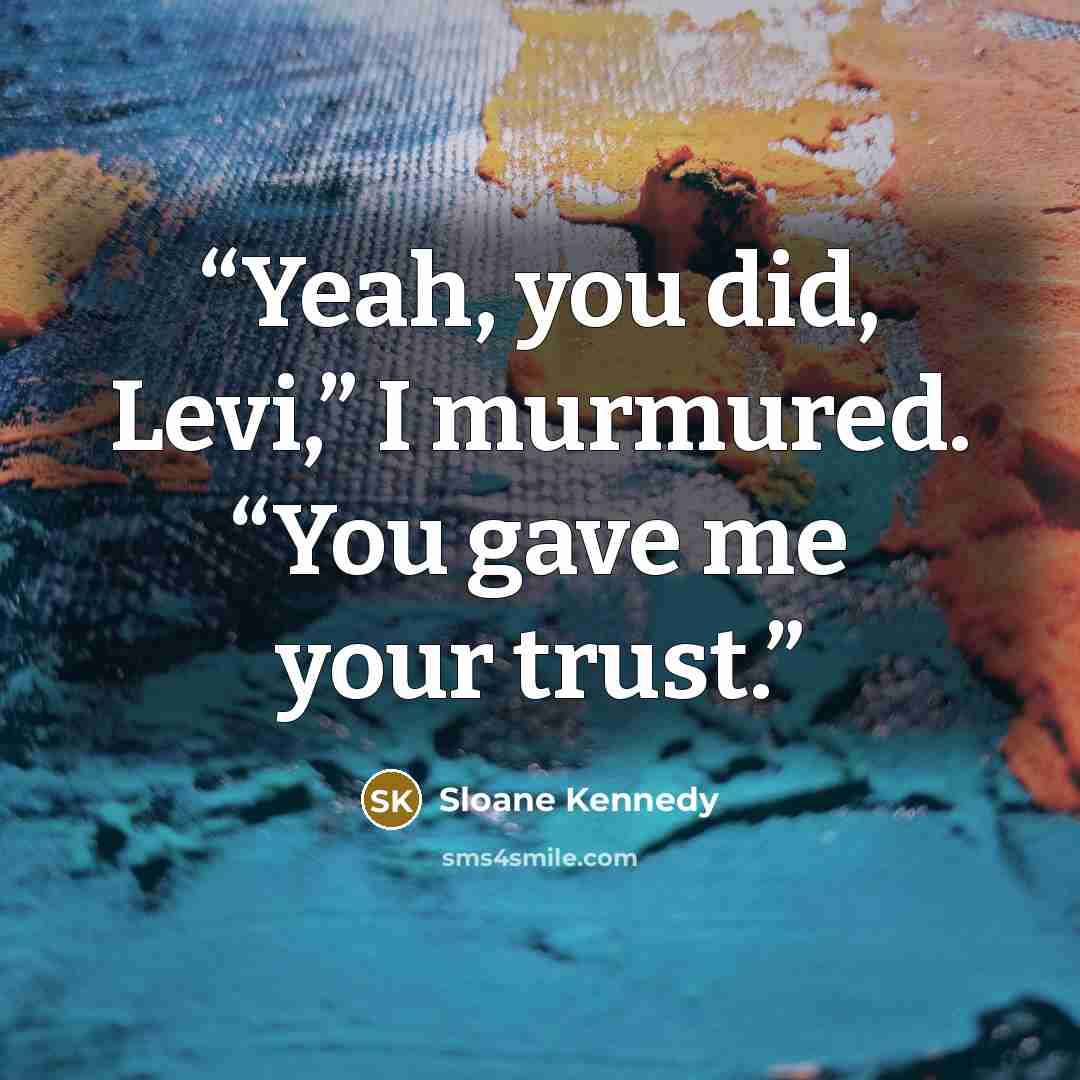“Yeah, you did, Levi,” I murmured. “You gave me your trust.” quote by Sloane Kennedy