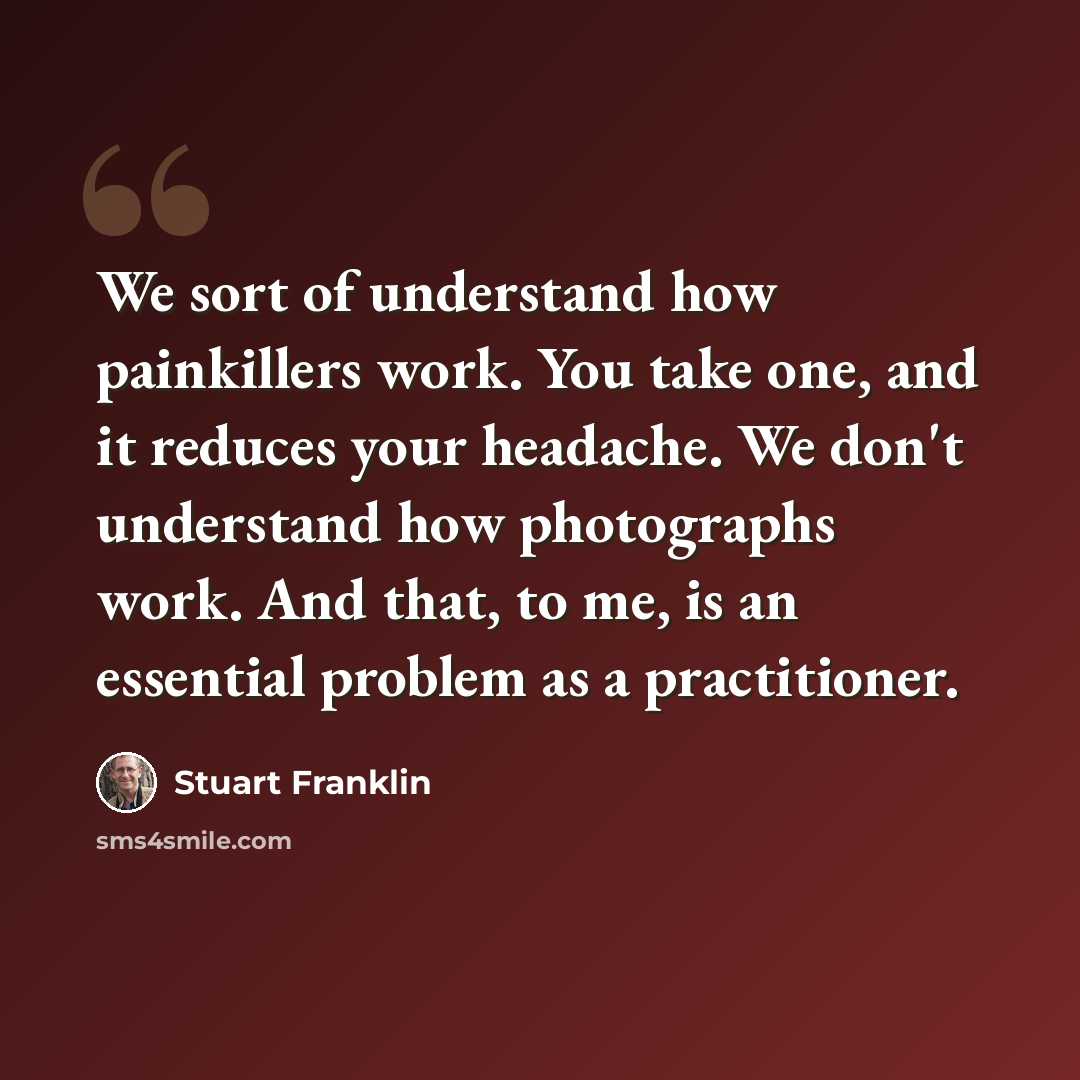 “We sort of understand how painkillers work. You take one, and it reduces your headache. We don't understand how photographs work. And that, to me, is an essential problem as a practitioner.” quote by Stuart Franklin