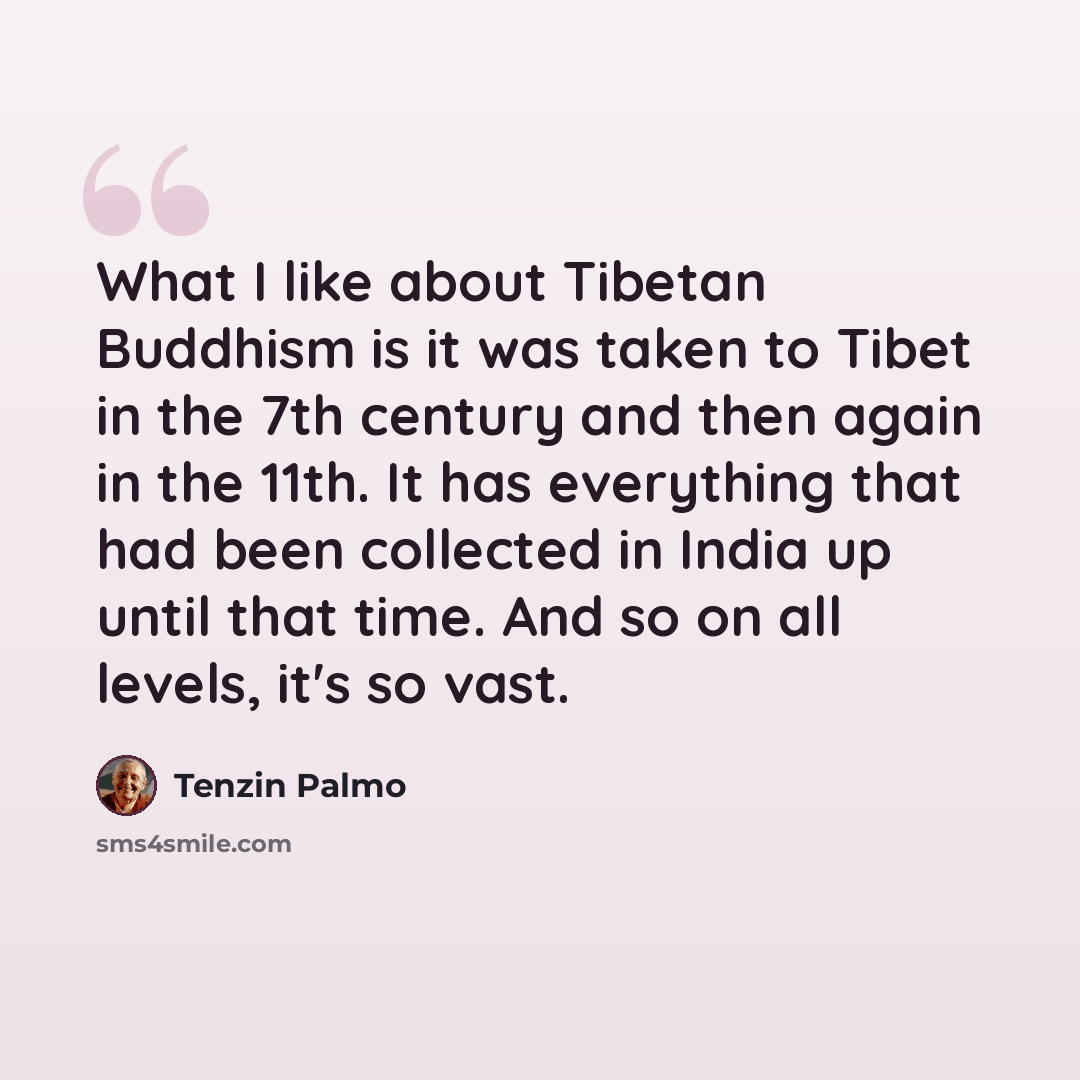 “What I like about Tibetan Buddhism is it was taken to Tibet in the 7th century and then again in the 11th. It has everything that had been collected in India up until that time. And so on all levels, it's so vast.” quote by Tenzin Palmo