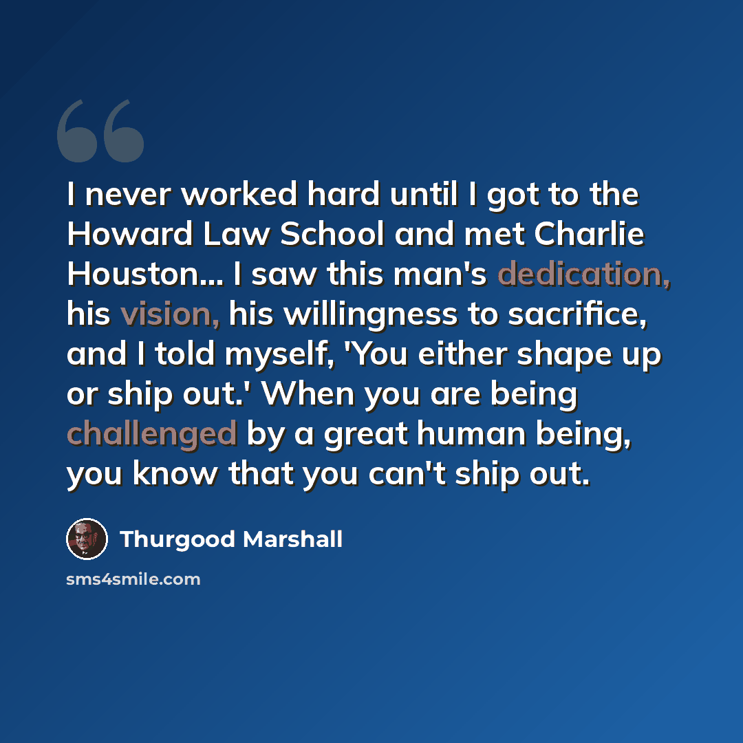 “I never worked hard until I got to the Howard Law School and met Charlie Houston... I saw this man's dedication, his vision, his willingness to sacrifice, and I told myself, 'You either shape up or ship out.' When you are being challenged by a great human being, you know that you can't ship out.” quote by Thurgood Marshall