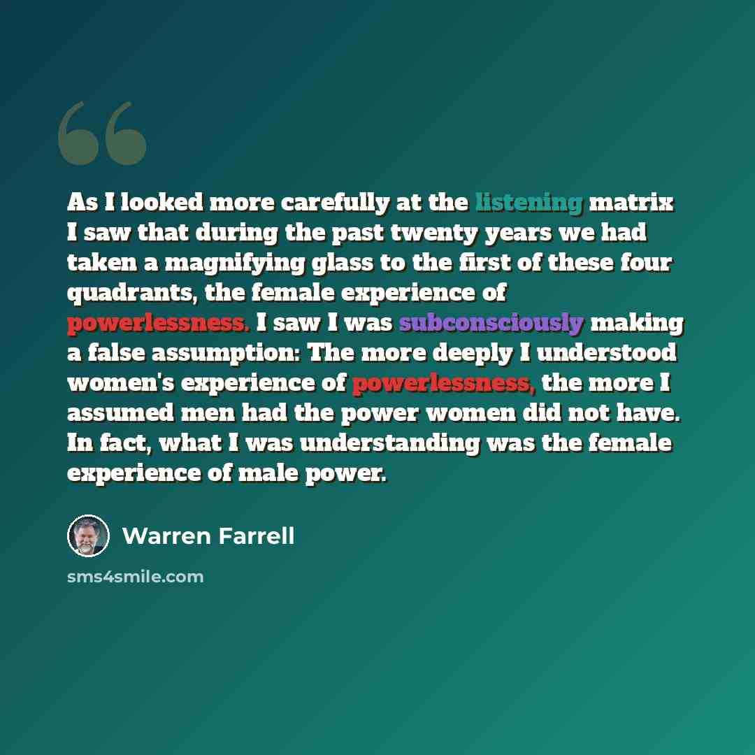 “As I looked more carefully at the listening matrix I saw that during the past twenty years we had taken a magnifying glass to the first of these four quadrants, the female experience of powerlessness. I saw I was subconsciously making a false assumption: The more deeply I understood women's…” quote by Warren Farrell