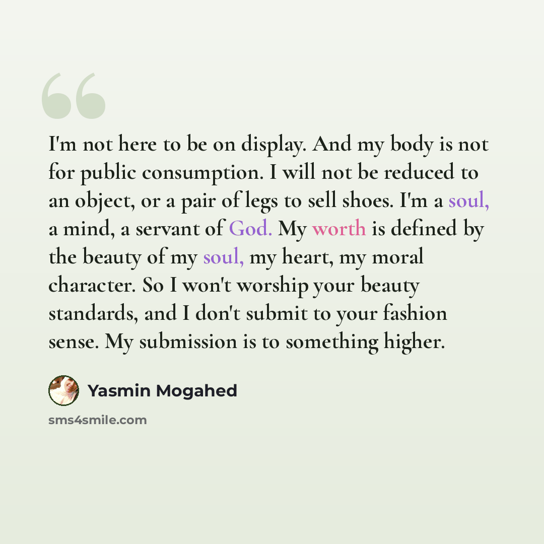 “I'm not here to be on display. And my body is not for public consumption. I will not be reduced to an object, or a pair of legs to sell shoes. I'm a soul, a mind, a servant of God. My worth is defined by the beauty of my soul, my heart, my moral character. So I won't worship your beauty standards…” quote by Yasmin Mogahed