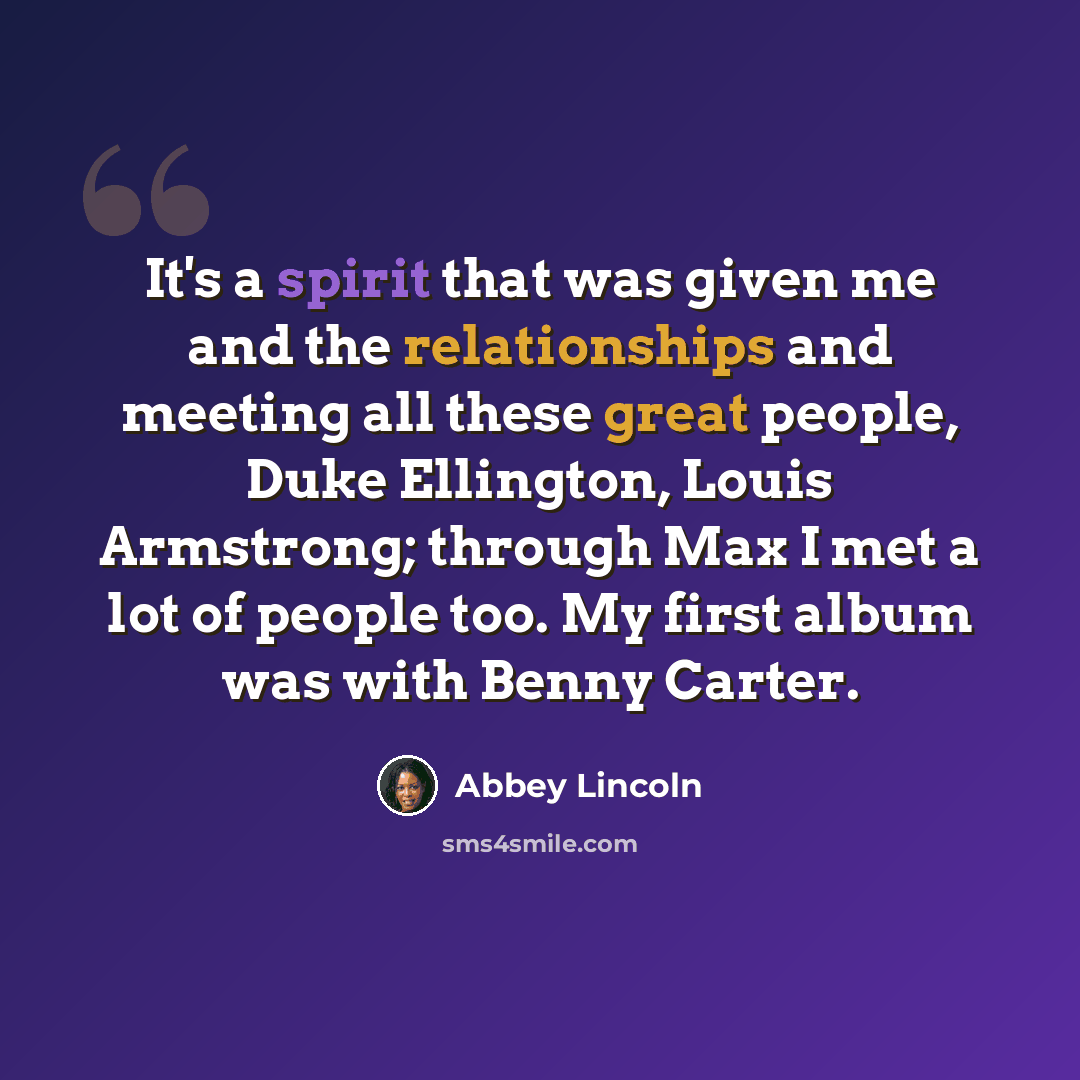 “It's a spirit that was given me and the relationships and meeting all these great people, Duke Ellington, Louis Armstrong; through Max I met a lot of people too. My first album was with Benny Carter.” quote by Abbey Lincoln