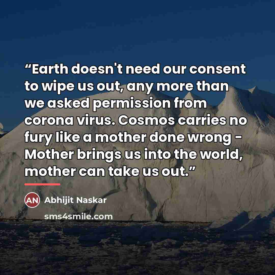“Earth doesn't need our consent to wipe us out, any more than we asked permission from corona virus. Cosmos carries no fury like a mother done wrong - Mother brings us into the world, mother can take us out.” quote by Abhijit Naskar