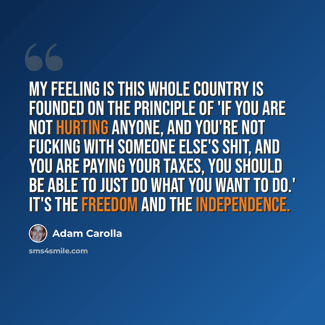 “My feeling is this whole country is founded on the principle of 'if you are not hurting anyone, and you're not fucking with someone else's shit, and you are paying your taxes, you should be able to just do what you want to do.' It's the freedom and the independence.” quote by Adam Carolla