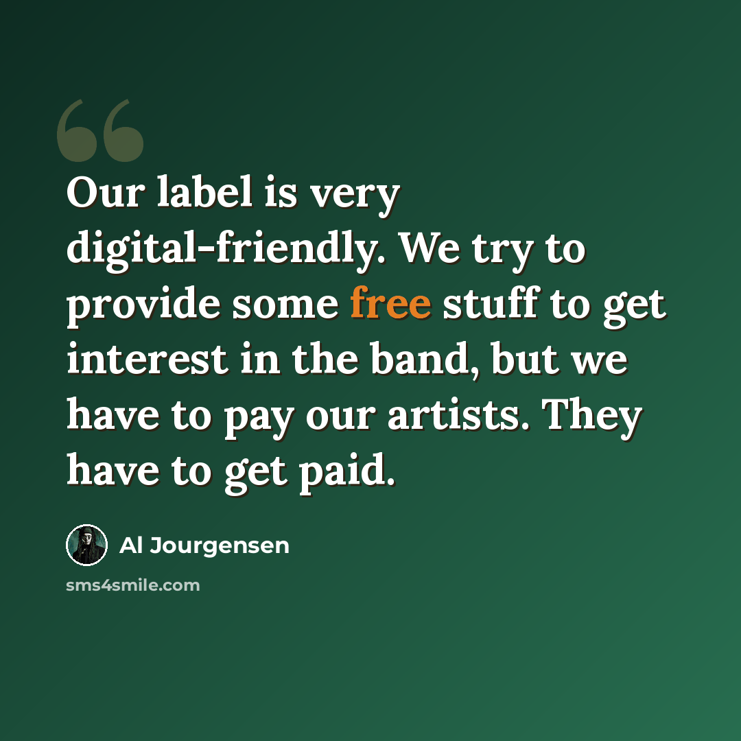 “Our label is very digital-friendly. We try to provide some free stuff to get interest in the band, but we have to pay our artists. They have to get paid.” quote by Al Jourgensen