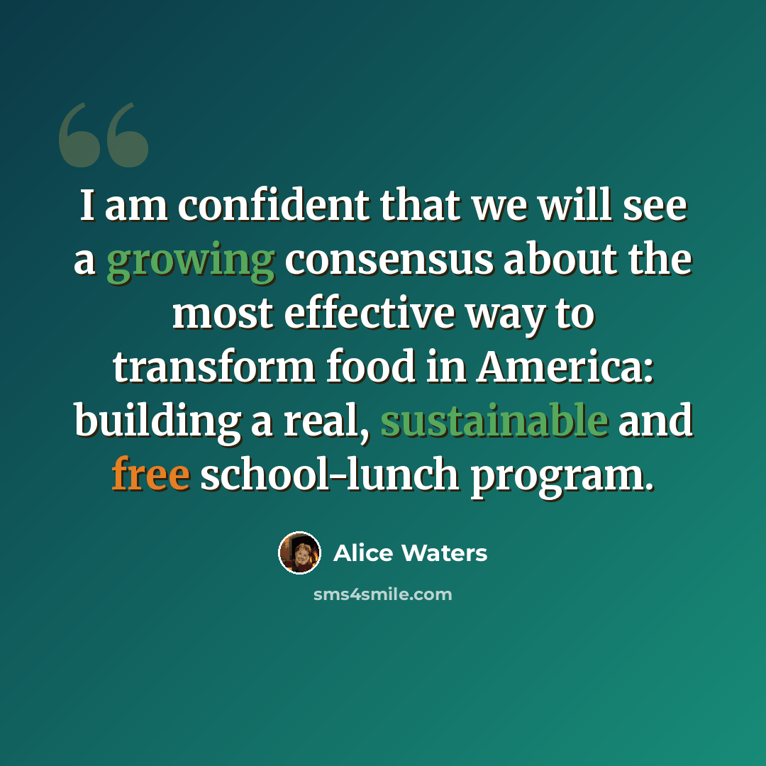 “I am confident that we will see a growing consensus about the most effective way to transform food in America: building a real, sustainable and free school-lunch program.” quote by Alice Waters