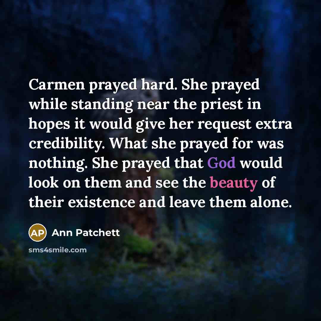 “Carmen prayed hard. She prayed while standing near the priest in hopes it would give her request extra credibility. What she prayed for was nothing. She prayed that God would look on them and see the beauty of their existence and leave them alone.” quote by Ann Patchett