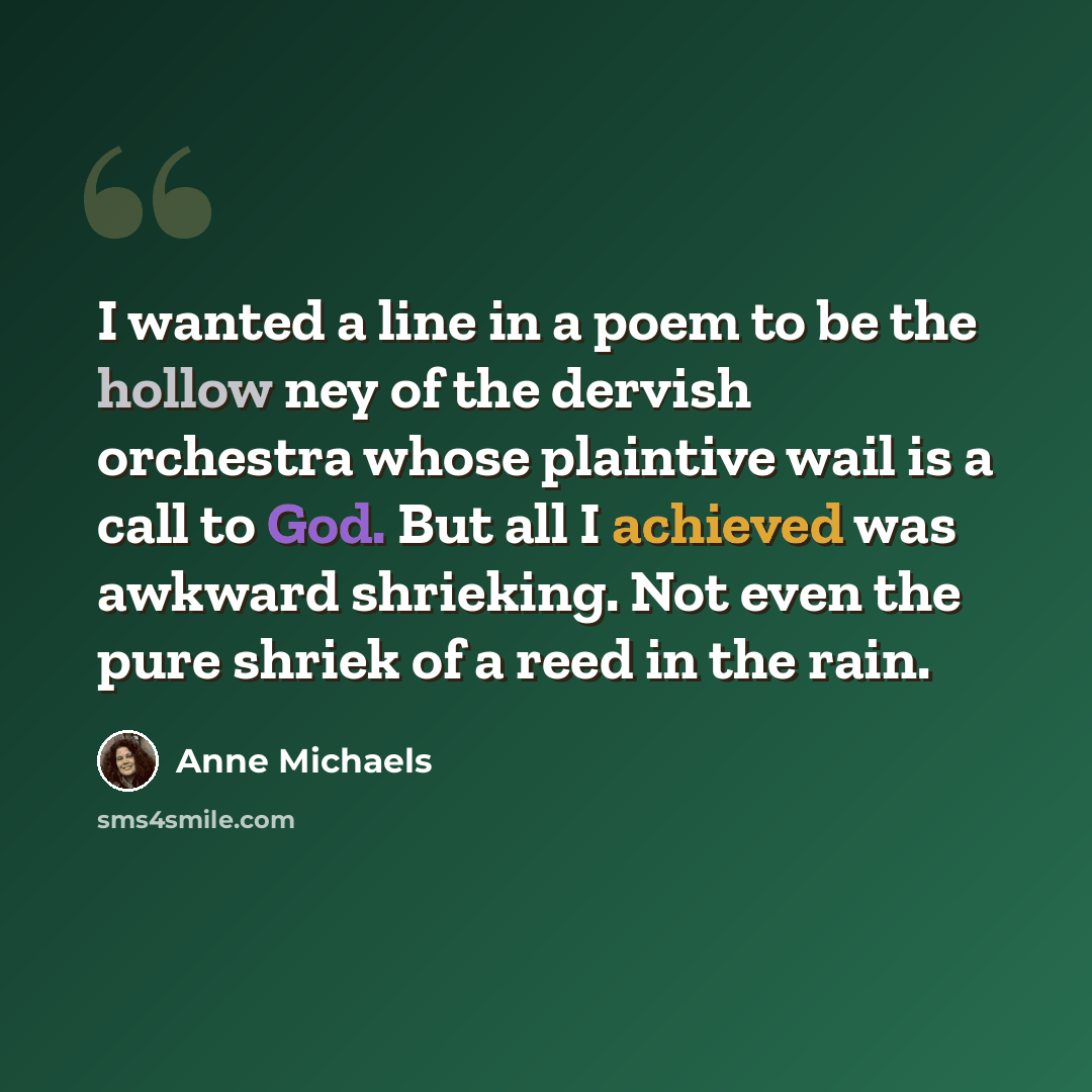 “I wanted a line in a poem to be the hollow ney of the dervish orchestra whose plaintive wail is a call to God. But all I achieved was awkward shrieking. Not even the pure shriek of a reed in the rain.” quote by Anne Michaels