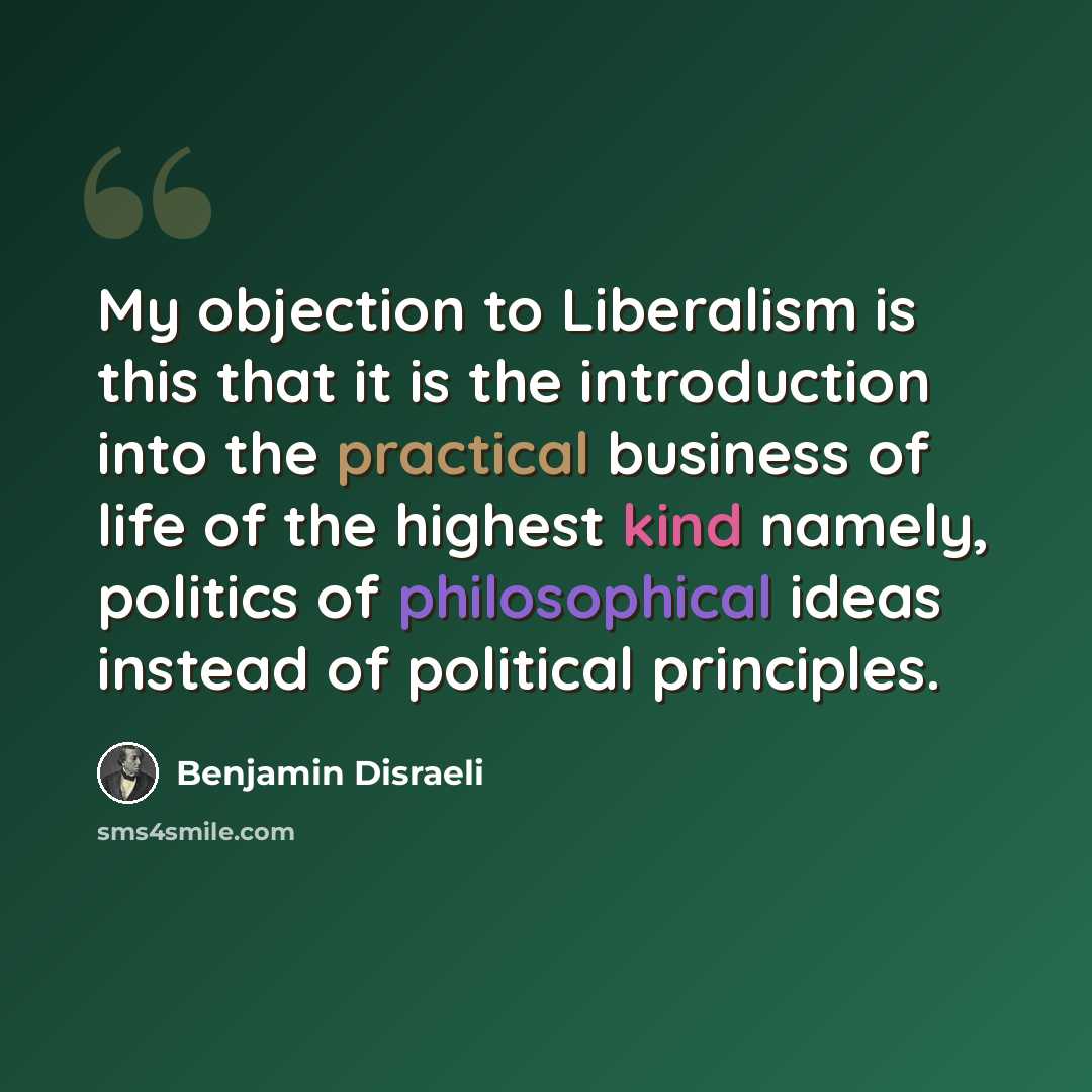 “My objection to Liberalism is this that it is the introduction into the practical business of life of the highest kind namely, politics of philosophical ideas instead of political principles.” quote by Benjamin Disraeli