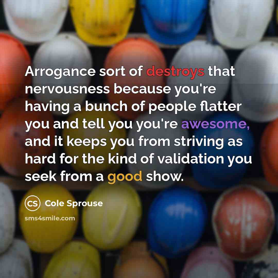 “Arrogance sort of destroys that nervousness because you're having a bunch of people flatter you and tell you you're awesome, and it keeps you from striving as hard for the kind of validation you seek from a good show.” quote by Cole Sprouse