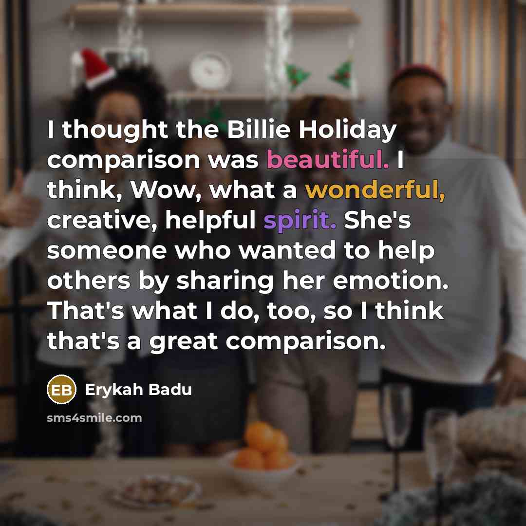 “I thought the Billie Holiday comparison was beautiful. I think, Wow, what a wonderful, creative, helpful spirit. She's someone who wanted to help others by sharing her emotion. That's what I do, too, so I think that's a great comparison.” quote by Erykah Badu