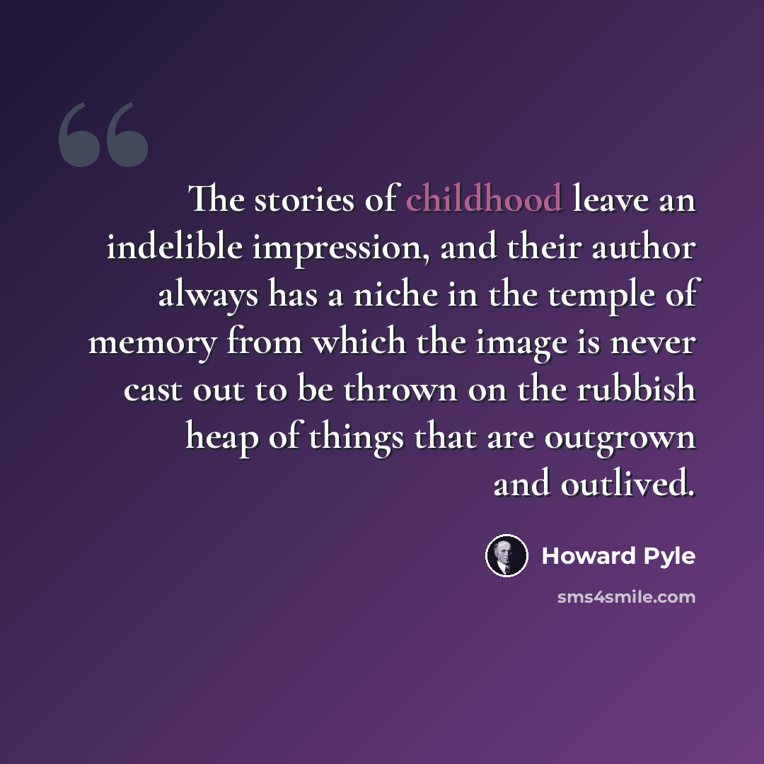 “The stories of childhood leave an indelible impression, and their author always has a niche in the temple of memory from which the image is never cast out to be thrown on the rubbish heap of things that are outgrown and outlived.” quote by Howard Pyle