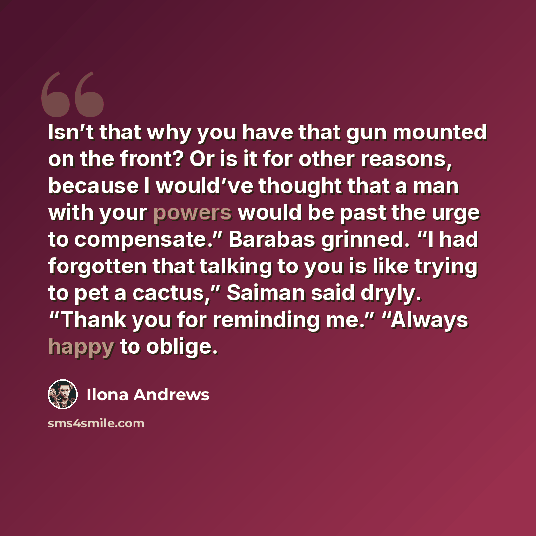 “Isn’t that why you have that gun mounted on the front? Or is it for other reasons, because I would’ve thought that a man with your powers would be past the urge to compensate.” Barabas grinned. “I had forgotten that talking to you is like trying to pet a cactus,” Saiman said dryly. “Thank you for…” quote by Ilona Andrews