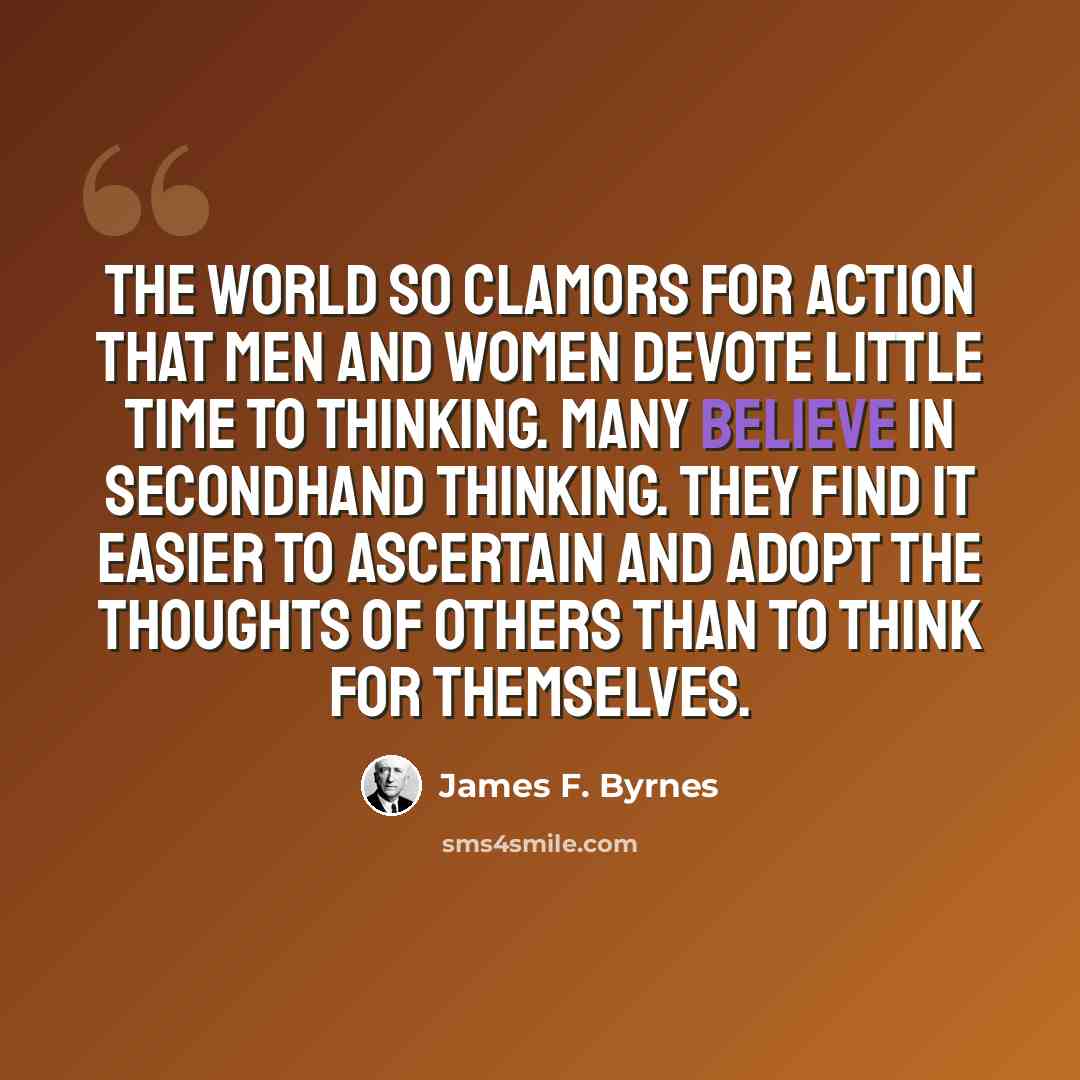“The world so clamors for action that men and women devote little time to thinking. Many believe in secondhand thinking. They find it easier to ascertain and adopt the thoughts of others than to think for themselves.” quote by James F. Byrnes
