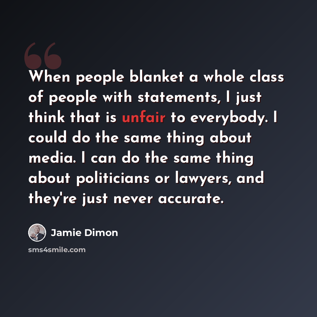 “When people blanket a whole class of people with statements, I just think that is unfair to everybody. I could do the same thing about media. I can do the same thing about politicians or lawyers, and they're just never accurate.” quote by Jamie Dimon