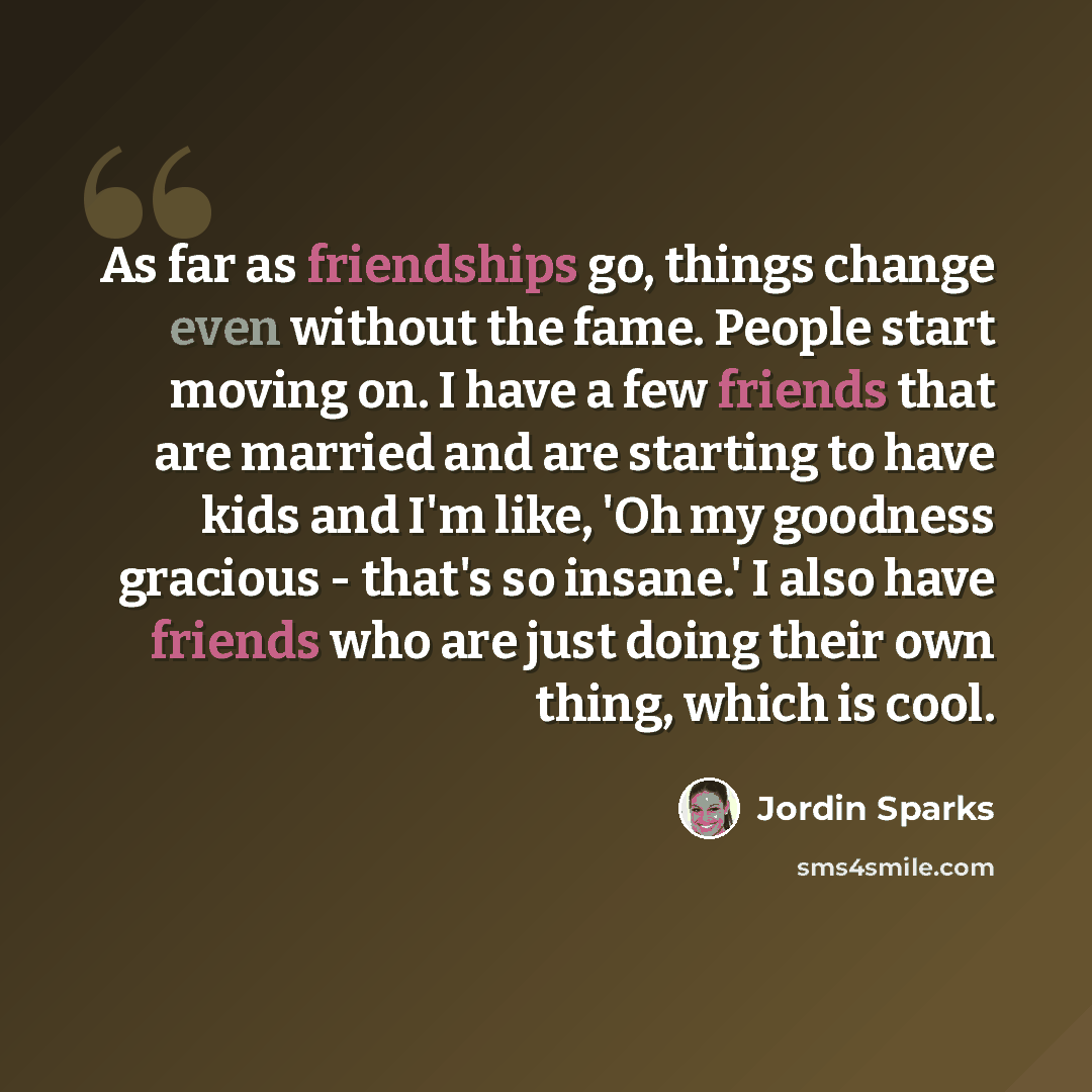 “As far as friendships go, things change even without the fame. People start moving on. I have a few friends that are married and are starting to have kids and I'm like, 'Oh my goodness gracious - that's so insane.' I also have friends who are just doing their own thing, which is cool.” quote by Jordin Sparks