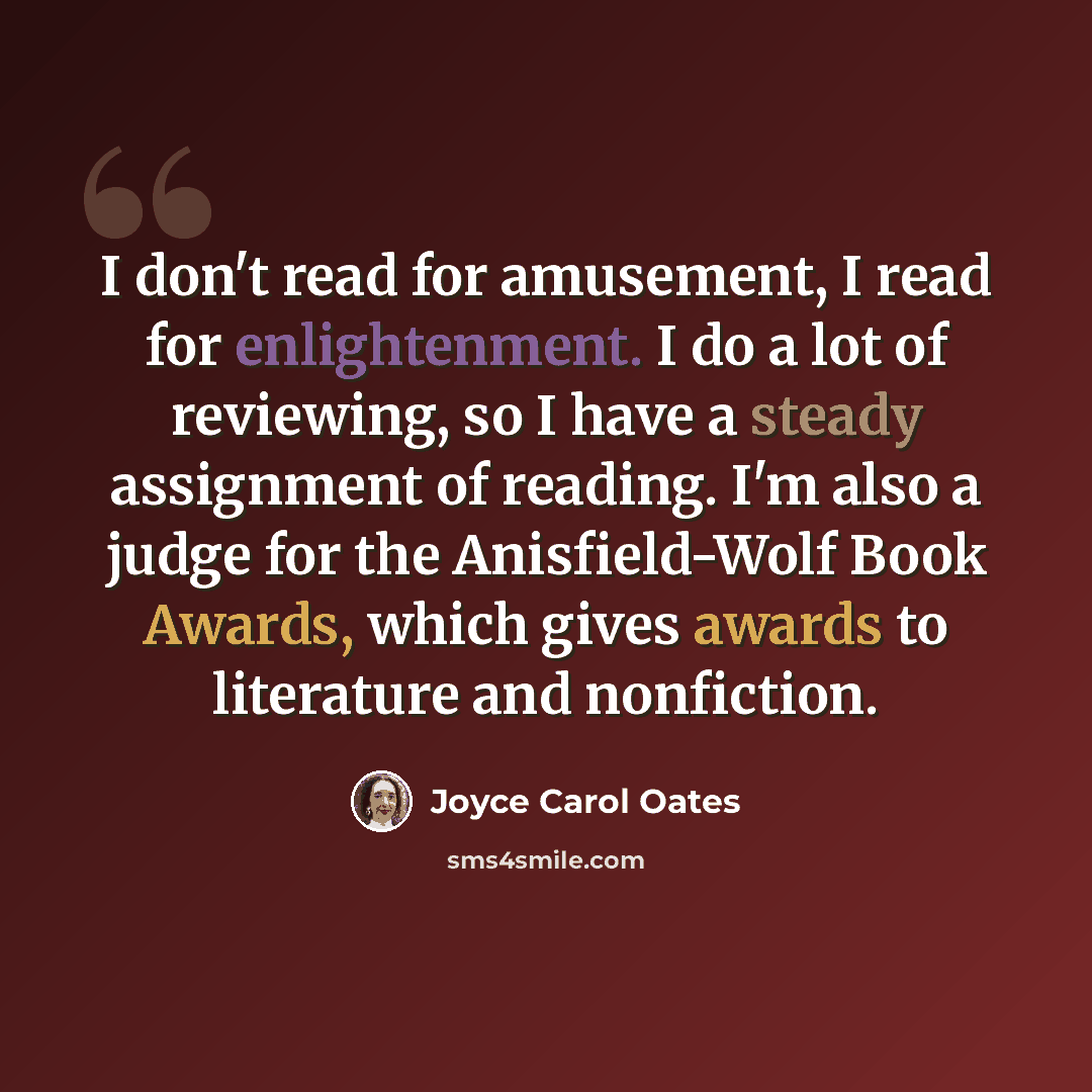 “I don't read for amusement, I read for enlightenment. I do a lot of reviewing, so I have a steady assignment of reading. I'm also a judge for the Anisfield-Wolf Book Awards, which gives awards to literature and nonfiction.” quote by Joyce Carol Oates