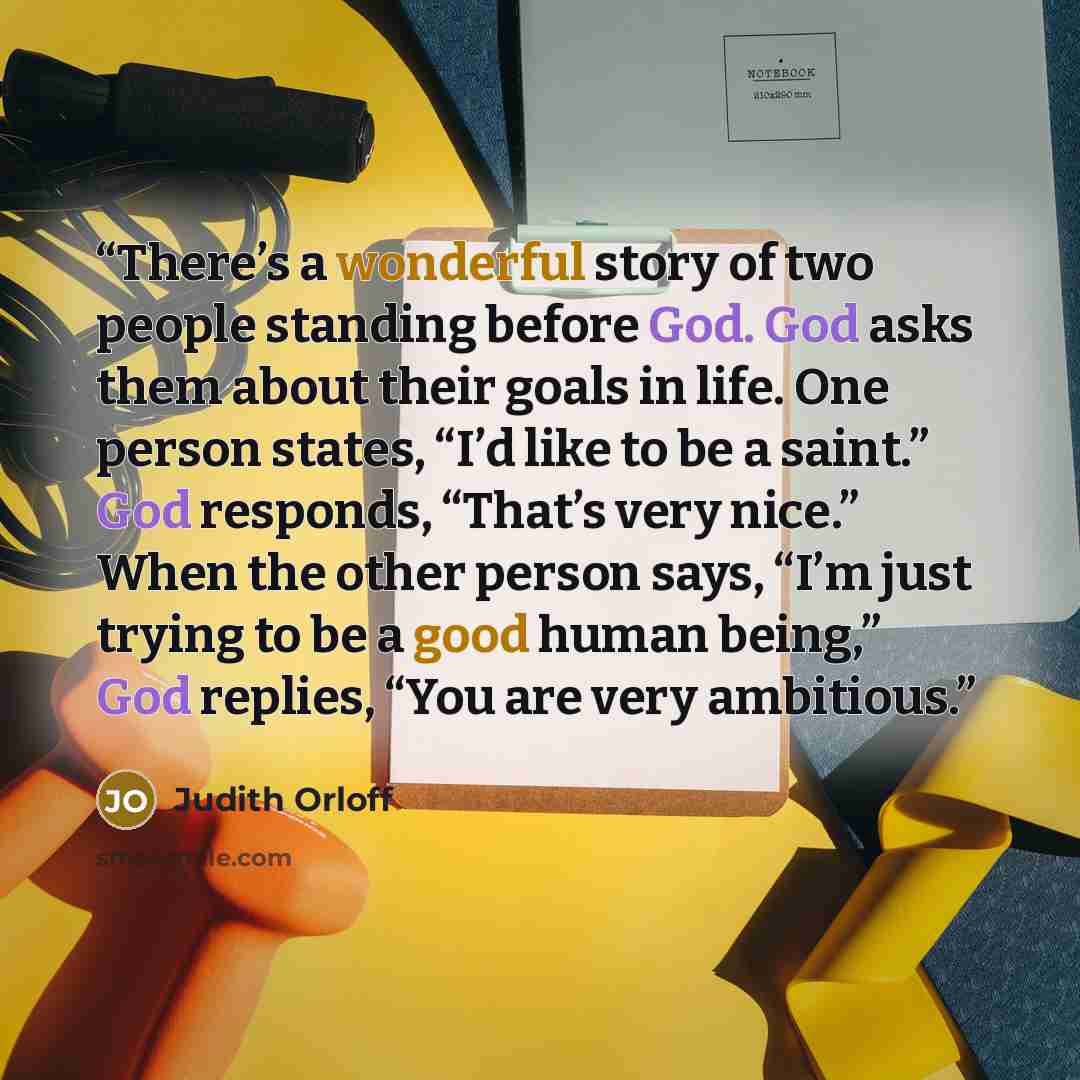 “There’s a wonderful story of two people standing before God. God asks them about their goals in life. One person states, “I’d like to be a saint.” God responds, “That’s very nice.” When the other person says, “I’m just trying to be a good human being,” God replies, “You are very ambitious.” quote by Judith Orloff