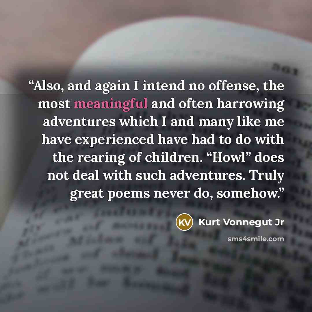 “Also, and again I intend no offense, the most meaningful and often harrowing adventures which I and many like me have experienced have had to do with the rearing of children. “Howl” does not deal with such adventures. Truly great poems never do, somehow.” quote by Kurt Vonnegut Jr