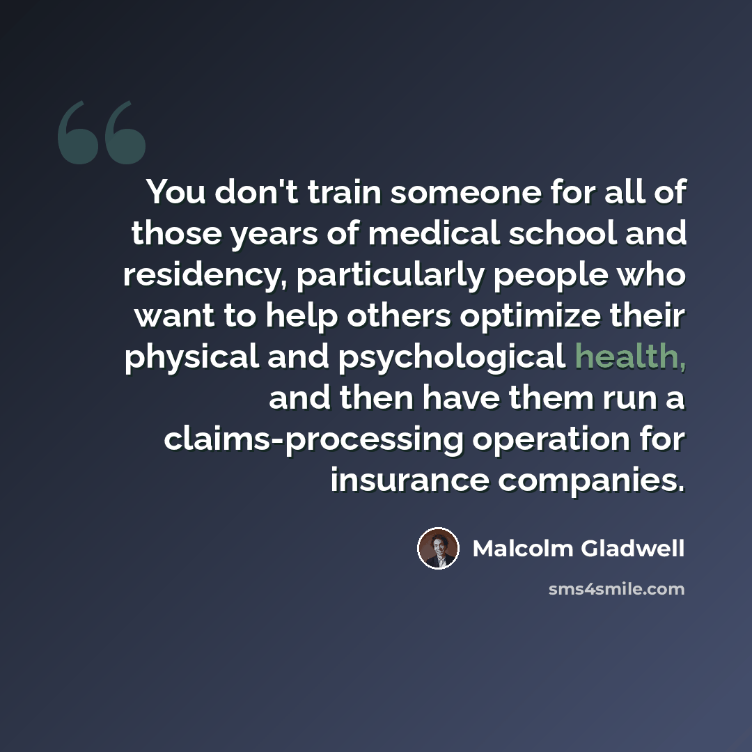 “You don't train someone for all of those years of medical school and residency, particularly people who want to help others optimize their physical and psychological health, and then have them run a claims-processing operation for insurance companies.” quote by Malcolm Gladwell