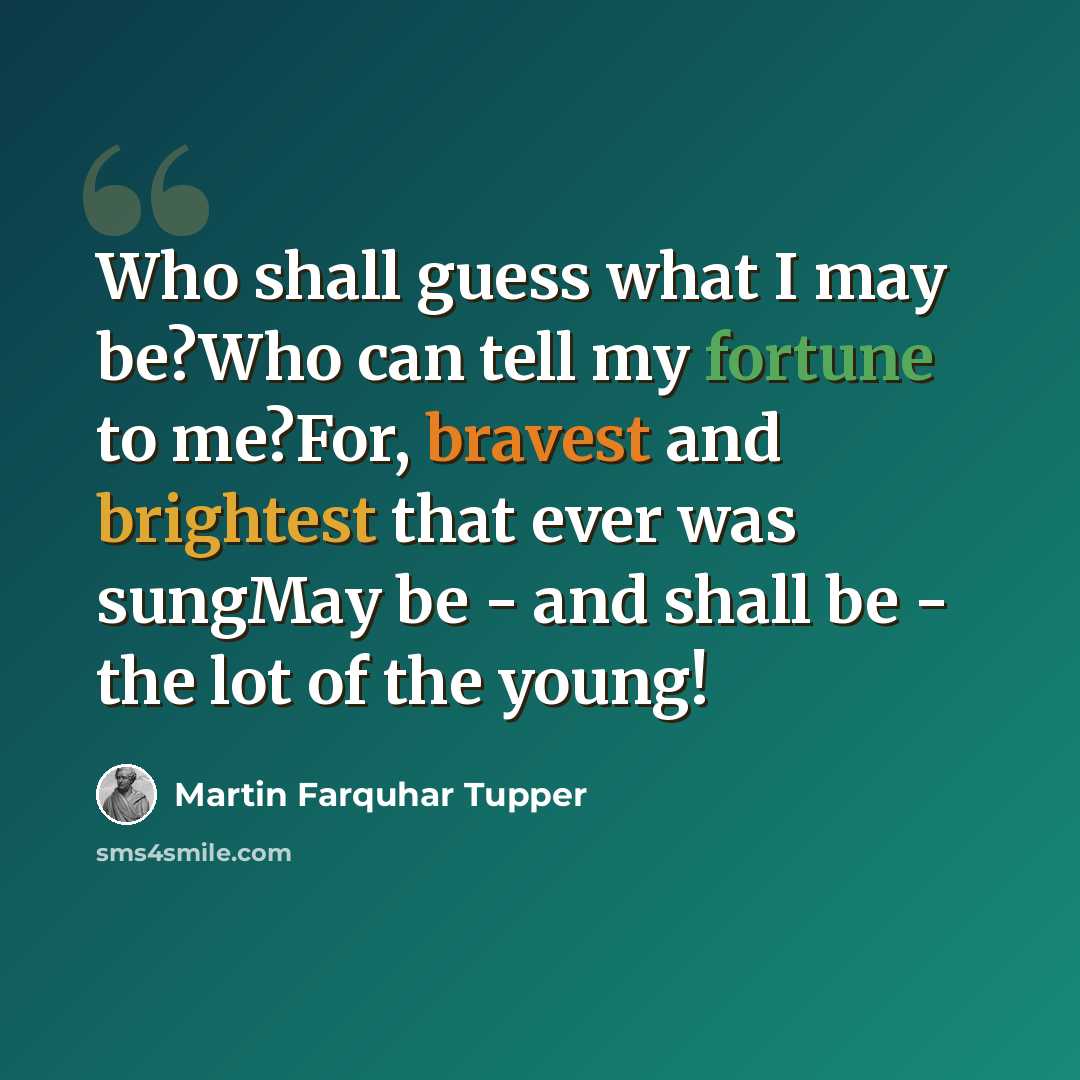 “Who shall guess what I may be?Who can tell my fortune to me?For, bravest and brightest that ever was sungMay be - and shall be - the lot of the young!” quote by Martin Farquhar Tupper