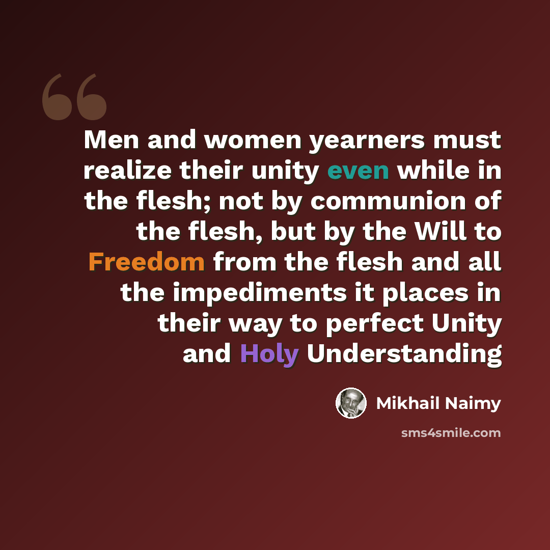 “Men and women yearners must realize their unity even while in the flesh; not by communion of the flesh, but by the Will to Freedom from the flesh and all the impediments it places in their way to perfect Unity and Holy Understanding” quote by Mikhail Naimy
