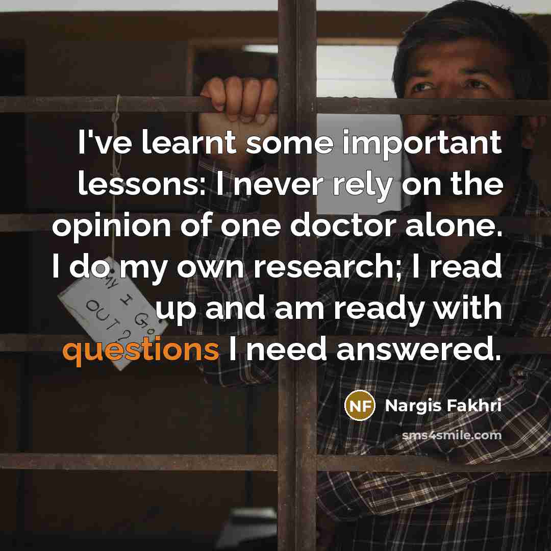 “I've learnt some important lessons: I never rely on the opinion of one doctor alone. I do my own research; I read up and am ready with questions I need answered.” quote by Nargis Fakhri