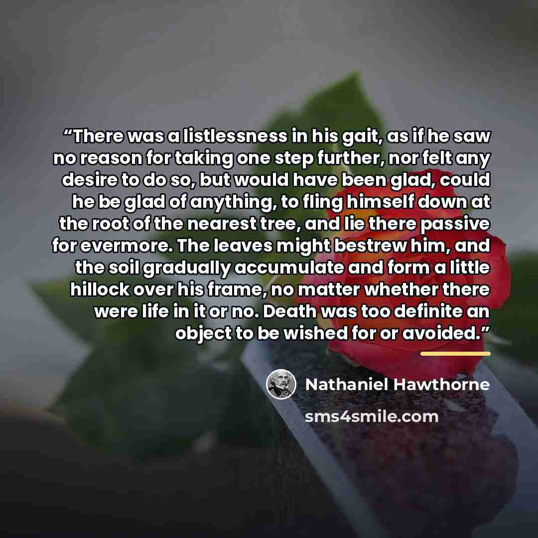 “There was a listlessness in his gait, as if he saw no reason for taking one step further, nor felt any desire to do so, but would have been glad, could he be glad of anything, to fling himself down at the root of the nearest tree, and lie there passive for evermore. The leaves might bestrew him…” quote by Nathaniel Hawthorne