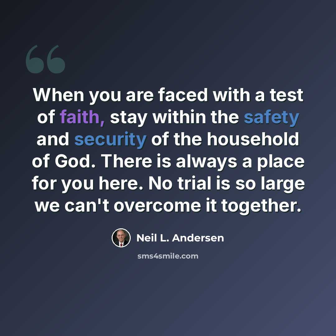 “When you are faced with a test of faith, stay within the safety and security of the household of God. There is always a place for you here. No trial is so large we can't overcome it together.” quote by Neil L. Andersen