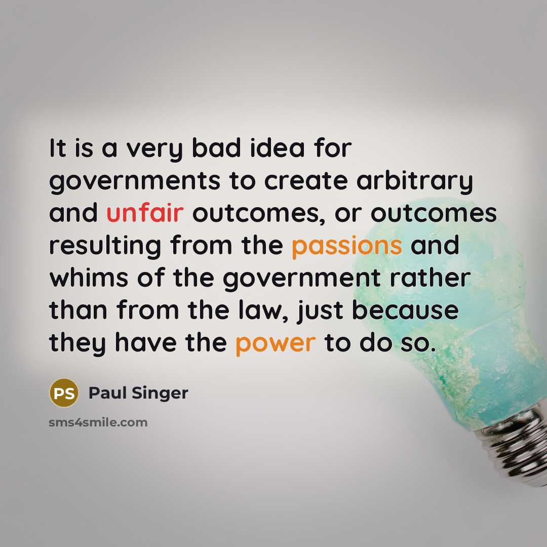 “It is a very bad idea for governments to create arbitrary and unfair outcomes, or outcomes resulting from the passions and whims of the government rather than from the law, just because they have the power to do so.” quote by Paul Singer